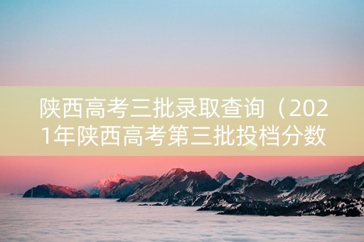 陕西高考三批录取查询（2021年陕西高考第三批投档分数线）