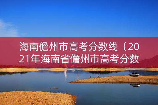 海南儋州市高考分数线（2021年海南省儋州市高考分数线）