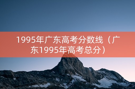 1995年广东高考分数线（广东1995年高考总分）