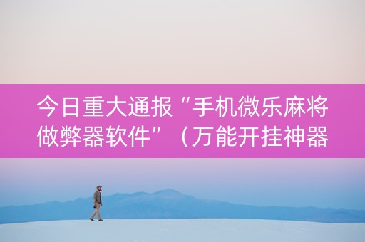 今日重大通报“手机微乐麻将做弊器软件”（万能开挂神器)