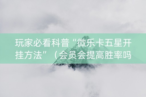 玩家必看科普“微乐卡五星开挂方法”（会员会提高胜率吗)