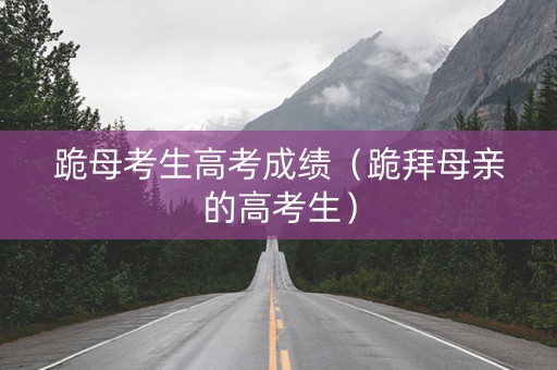 跪母考生高考成绩（跪拜母亲的高考生）