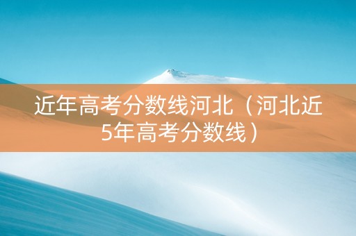 近年高考分数线河北（河北近5年高考分数线）