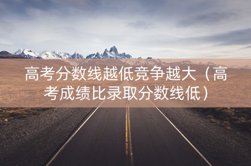 高考分数线越低竞争越大（高考成绩比录取分数线低）