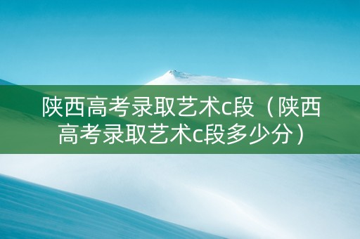 陕西高考录取艺术c段（陕西高考录取艺术c段多少分）