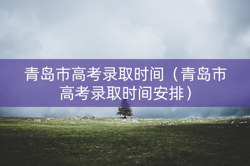 青岛市高考录取时间（青岛市高考录取时间安排）