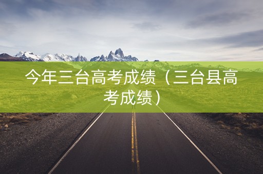 今年三台高考成绩（三台县高考成绩）