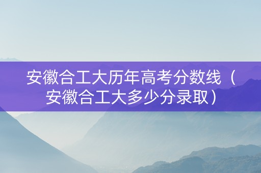 安徽合工大历年高考分数线（安徽合工大多少分录取）