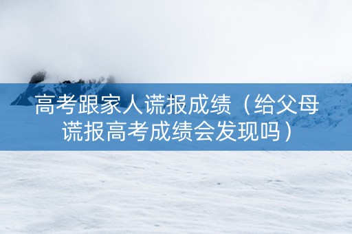 高考跟家人谎报成绩（给父母谎报高考成绩会发现吗）