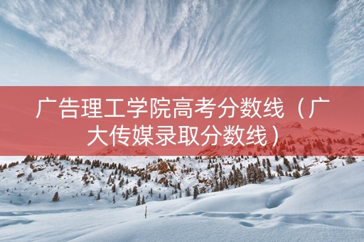 广告理工学院高考分数线（广大传媒录取分数线）