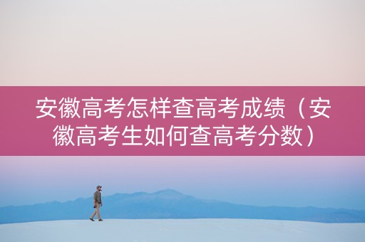 安徽高考怎样查高考成绩（安徽高考生如何查高考分数）