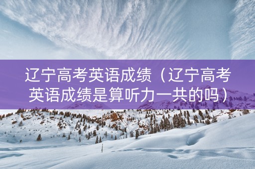 辽宁高考英语成绩（辽宁高考英语成绩是算听力一共的吗）