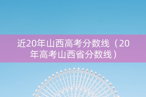 近20年山西高考分数线（20年高考山西省分数线）