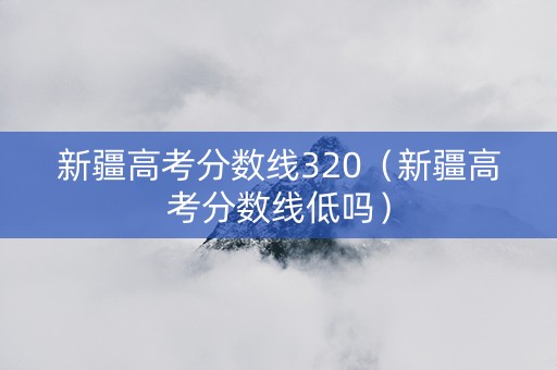 新疆高考分数线320（新疆高考分数线低吗）