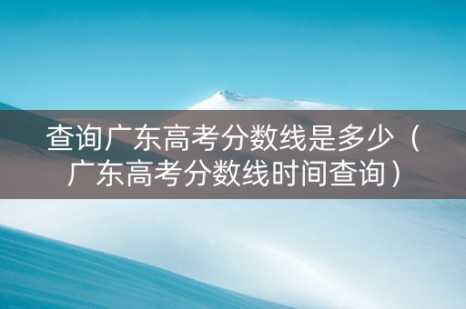 查询广东高考分数线是多少（广东高考分数线时间查询）