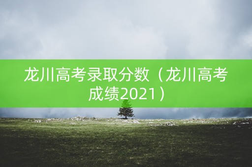 龙川高考录取分数（龙川高考成绩2021）