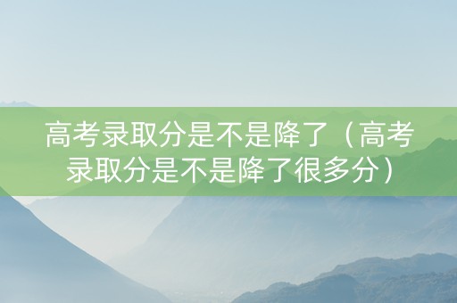 高考录取分是不是降了（高考录取分是不是降了很多分）