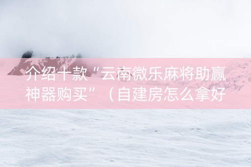 介绍十款“云南微乐麻将助赢神器购买”（自建房怎么拿好牌)