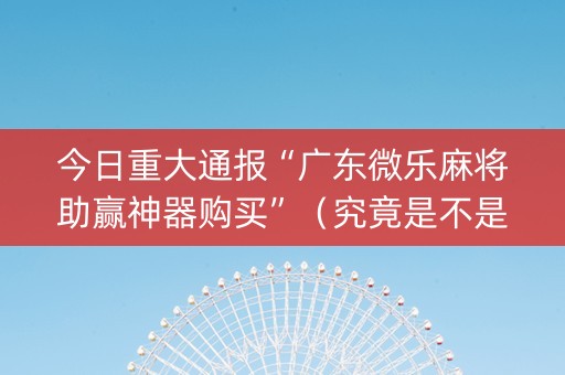 今日重大通报“广东微乐麻将助赢神器购买”（究竟是不是有挂)