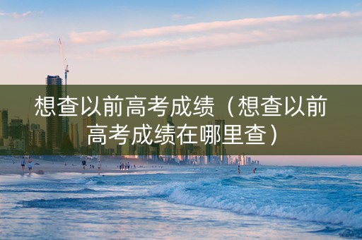想查以前高考成绩（想查以前高考成绩在哪里查）