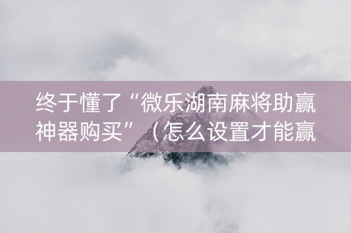 终于懂了“微乐湖南麻将助赢神器购买”（怎么设置才能赢)