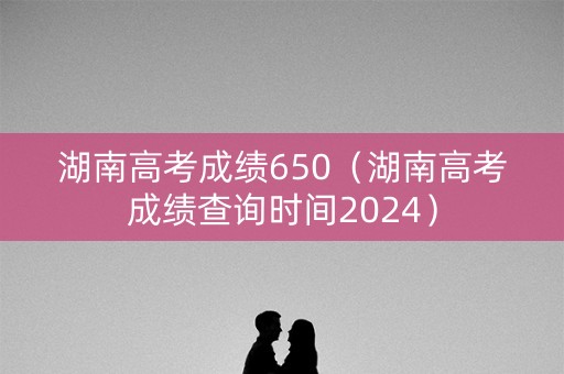 湖南高考成绩650（湖南高考成绩查询时间2024）