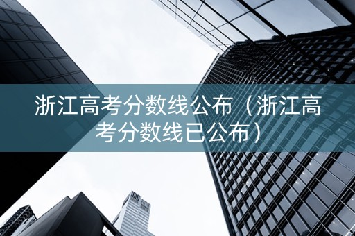浙江高考分数线公布（浙江高考分数线已公布）