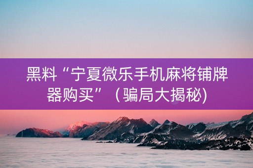 黑料“宁夏微乐手机麻将铺牌器购买”（骗局大揭秘)