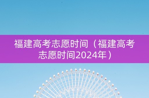 福建高考志愿时间（福建高考志愿时间2024年）