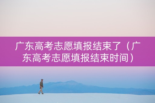 广东高考志愿填报结束了（广东高考志愿填报结束时间）