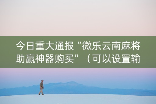 今日重大通报“微乐云南麻将助赢神器购买”（可以设置输赢吗)