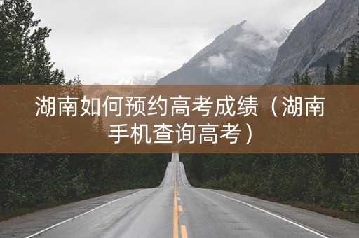 湖南如何预约高考成绩（湖南手机查询高考）