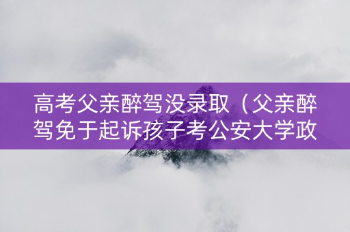 高考父亲醉驾没录取（父亲醉驾免于起诉孩子考公安大学政审能通过吗）