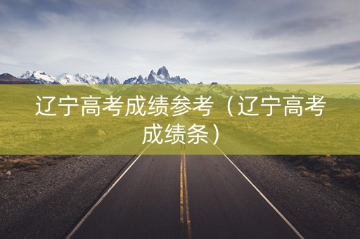 辽宁高考成绩参考（辽宁高考成绩条）