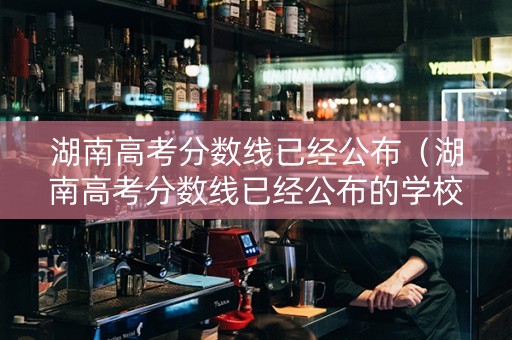 湖南高考分数线已经公布（湖南高考分数线已经公布的学校）