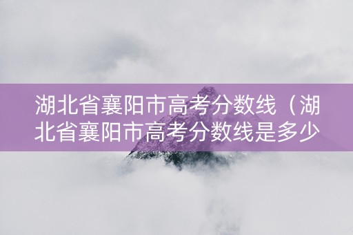 湖北省襄阳市高考分数线（湖北省襄阳市高考分数线是多少）