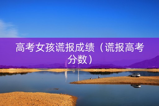 高考女孩谎报成绩（谎报高考分数）