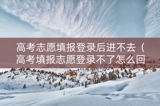 高考志愿填报登录后进不去（高考填报志愿登录不了怎么回事）