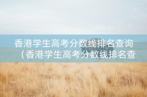 香港学生高考分数线排名查询（香港学生高考分数线排名查询官网）