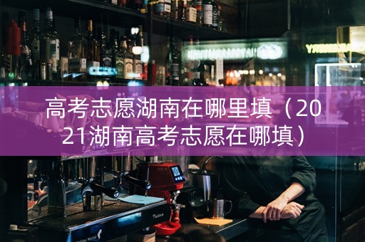 高考志愿湖南在哪里填（2021湖南高考志愿在哪填）