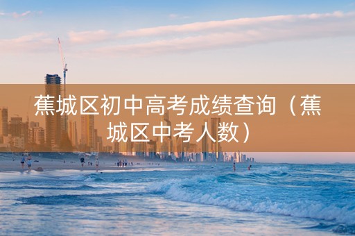 蕉城区初中高考成绩查询（蕉城区中考人数）