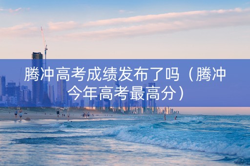 腾冲高考成绩发布了吗（腾冲今年高考最高分）