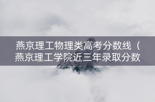 燕京理工物理类高考分数线（燕京理工学院近三年录取分数线）