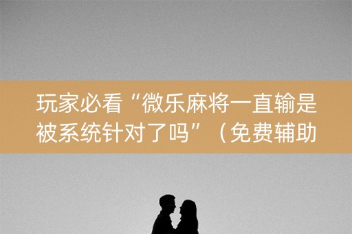 玩家必看“微乐麻将一直输是被系统针对了吗”（免费辅助)