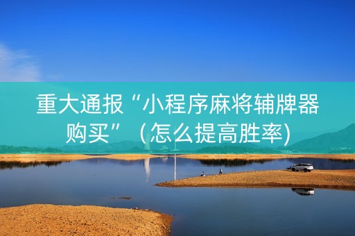 重大通报“小程序麻将辅牌器购买”（怎么提高胜率)