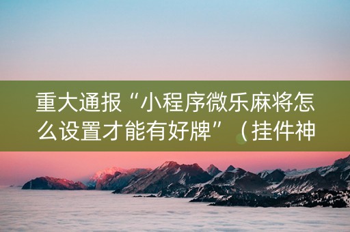 重大通报“小程序微乐麻将怎么设置才能有好牌”（挂件神器)