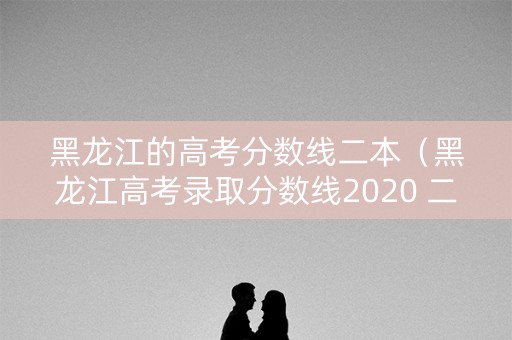 黑龙江的高考分数线二本（黑龙江高考录取分数线2020 二本a段）