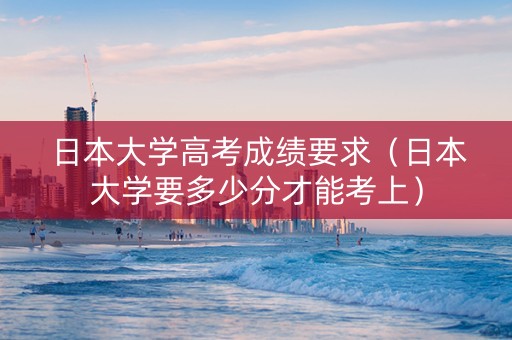 日本大学高考成绩要求（日本大学要多少分才能考上）