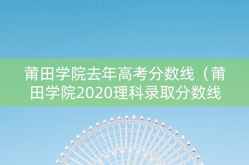 莆田学院去年高考分数线（莆田学院2020理科录取分数线）