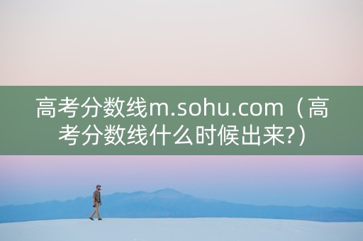 高考分数线m.sohu.com（高考分数线什么时候出来?）